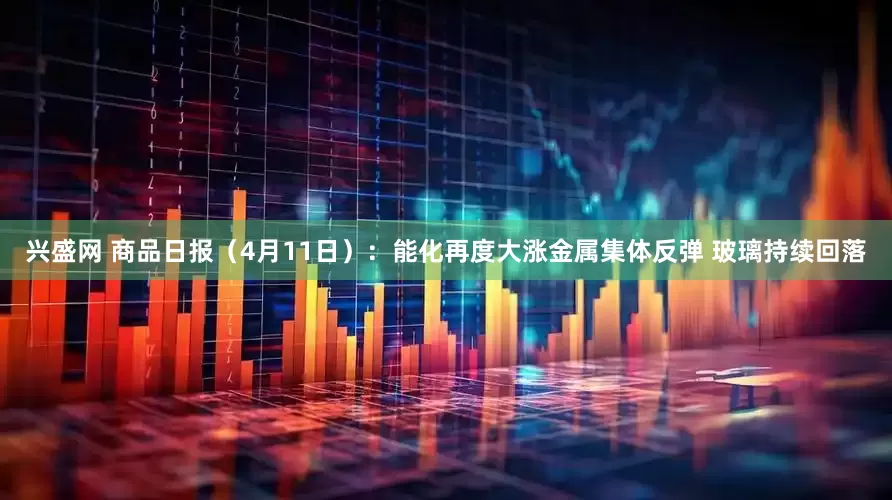 兴盛网 商品日报（4月11日）：能化再度大涨金属集体反弹 玻璃持续回落