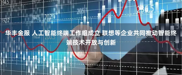 华丰金服 人工智能终端工作组成立 联想等企业共同推动智能终端技术开放与创新