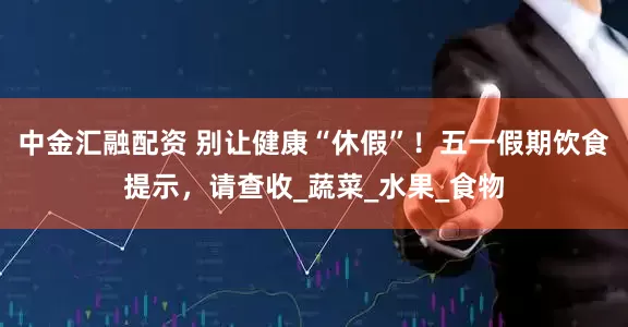 中金汇融配资 别让健康“休假”！五一假期饮食提示，请查收_蔬菜_水果_食物