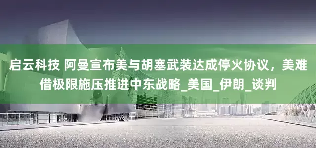 启云科技 阿曼宣布美与胡塞武装达成停火协议，美难借极限施压推进中东战略_美国_伊朗_谈判
