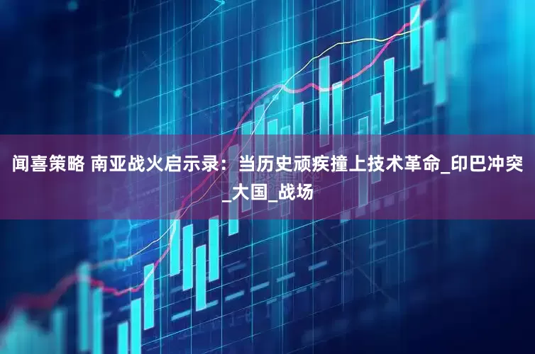 闻喜策略 南亚战火启示录：当历史顽疾撞上技术革命_印巴冲突_大国_战场