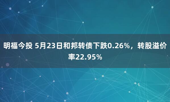 明福今投 5月23日和邦转债下跌0.26%，转股溢价率22.95%