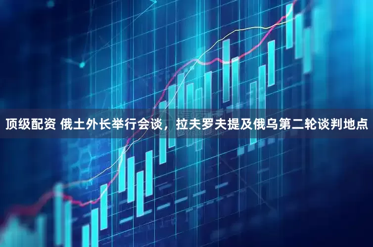 顶级配资 俄土外长举行会谈，拉夫罗夫提及俄乌第二轮谈判地点