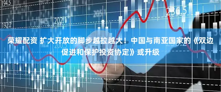 荣耀配资 扩大开放的脚步越拉越大！中国与南亚国家的《双边促进和保护投资协定》或升级