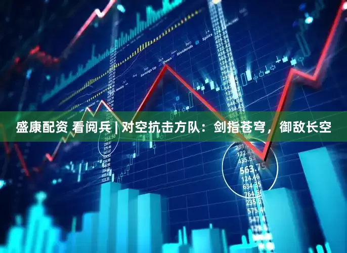 盛康配资 看阅兵 | 对空抗击方队：剑指苍穹，御敌长空