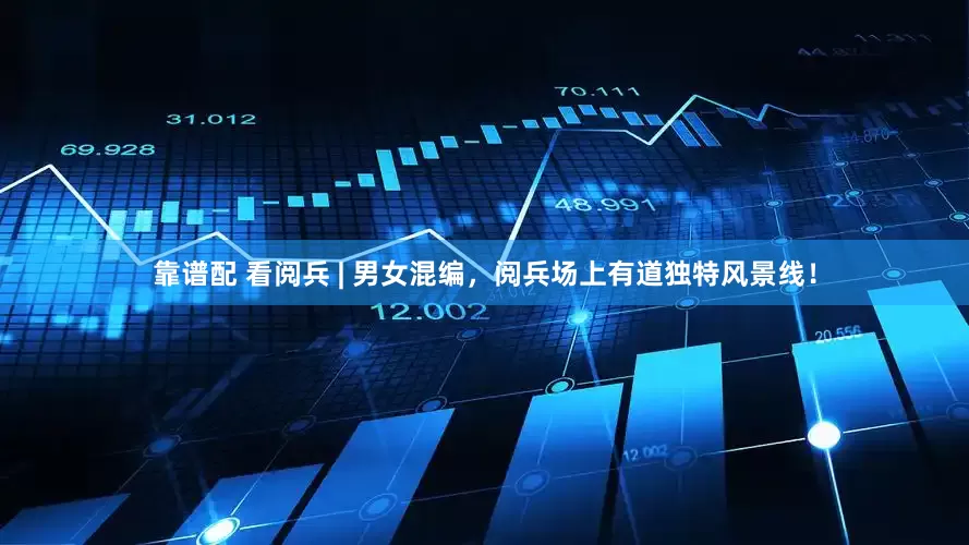 靠谱配 看阅兵 | 男女混编，阅兵场上有道独特风景线！