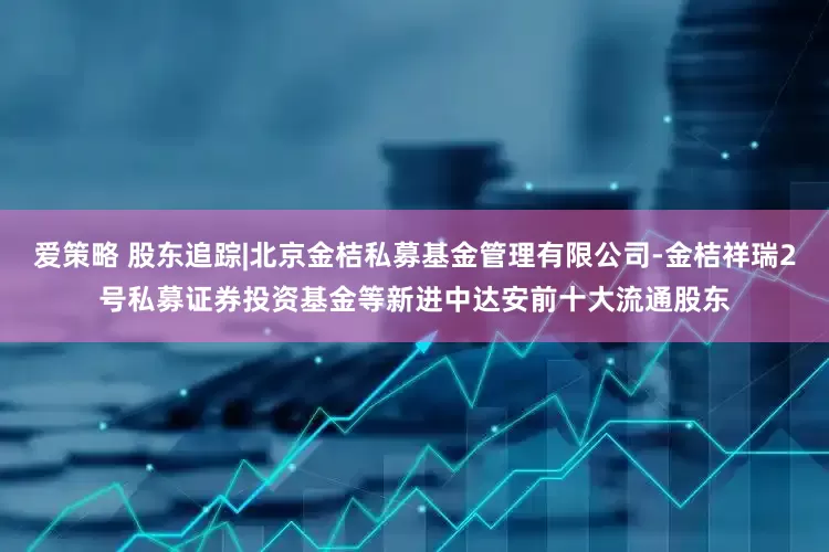 爱策略 股东追踪|北京金桔私募基金管理有限公司-金桔祥瑞2号私募证券投资基金等新进中达安前十大流通股东