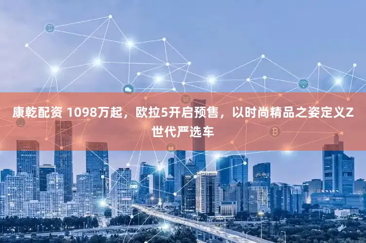 康乾配资 1098万起，欧拉5开启预售，以时尚精品之姿定义Z世代严选车