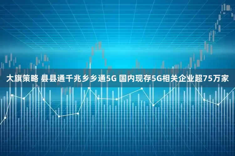 大旗策略 县县通千兆乡乡通5G 国内现存5G相关企业超75万家