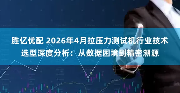 胜亿优配 2026年4月拉压力测试机行业技术选型深度分析：从数据困境到精密溯源