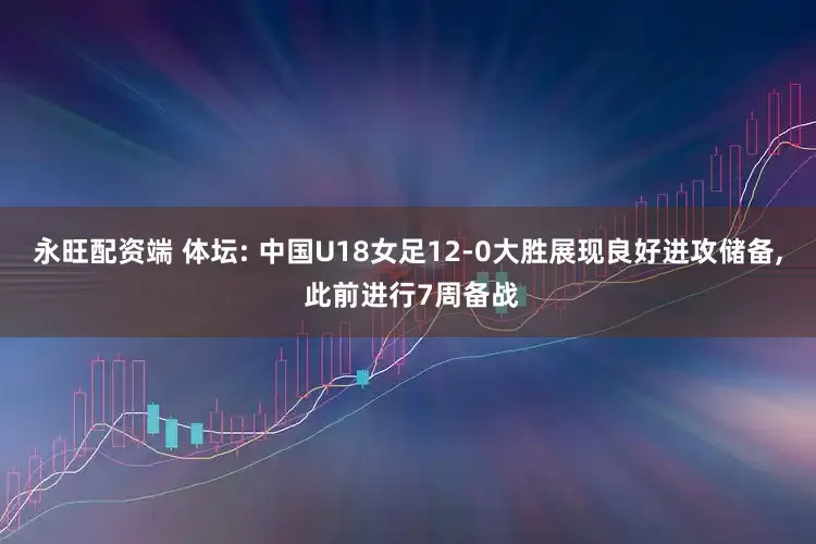 永旺配资端 体坛: 中国U18女足12-0大胜展现良好进攻储备, 此前进行7周备战