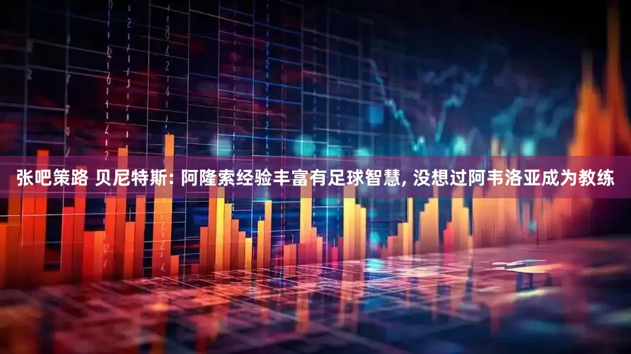 张吧策路 贝尼特斯: 阿隆索经验丰富有足球智慧, 没想过阿韦洛亚成为教练