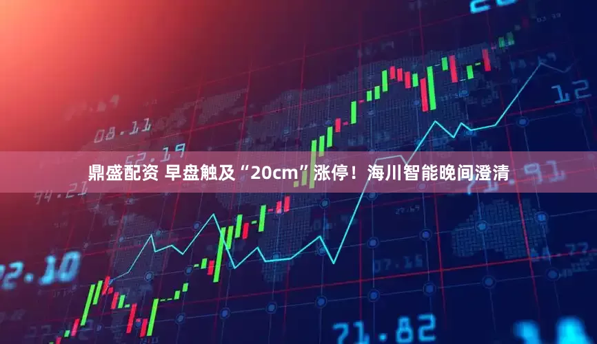 鼎盛配资 早盘触及“20cm”涨停！海川智能晚间澄清